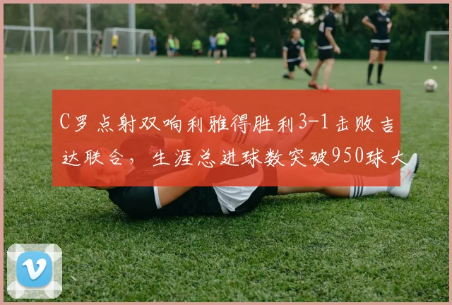 C罗点射双响利雅得胜利3-1击败吉达联合，生涯总进球数突破950球大关