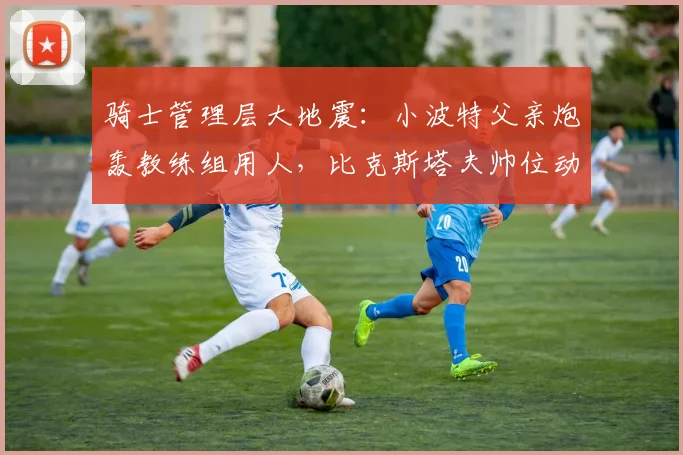 骑士管理层大地震：小波特父亲炮轰教练组用人，比克斯塔夫帅位动摇