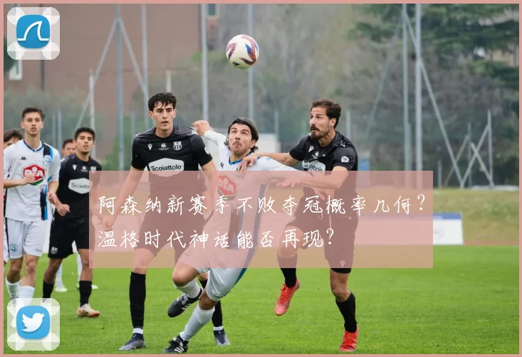 阿森纳新赛季不败夺冠概率几何?温格时代神话能否再现?