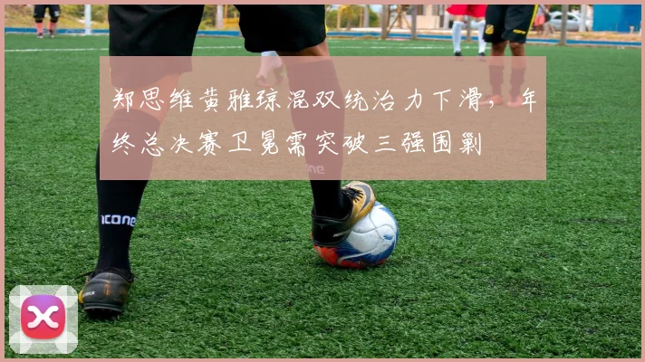 郑思维黄雅琼混双统治力下滑，年终总决赛卫冕需突破三强围剿