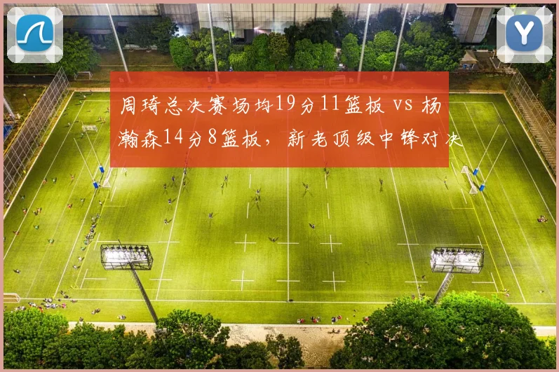 周琦总决赛场均19分11篮板 vs 杨瀚森14分8篮板,新老顶级中锋对决谁更有统治力