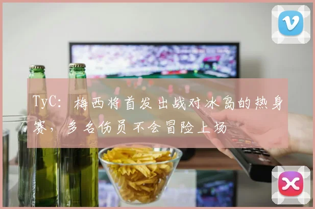 TyC：梅西将首发出战对冰岛的热身赛，多名伤员不会冒险上场