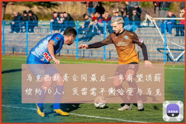 马克西新秀合同最后一年有望顶薪续约76人，莫雷需平衡哈登与马克西薪资