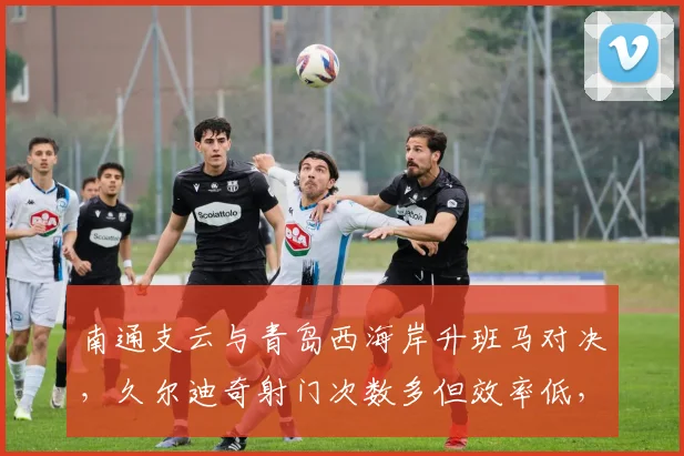南通支云与青岛西海岸升班马对决，久尔迪奇射门次数多但效率低，塔贝克助攻更犀利