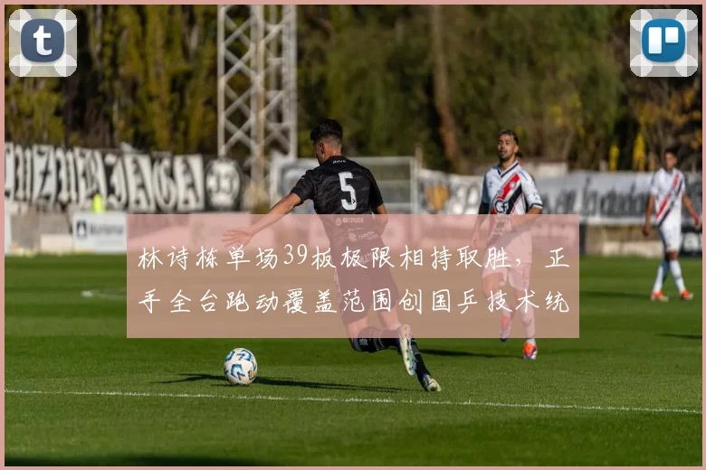林诗栋单场39板极限相持取胜，正手全台跑动覆盖范围创国乒技术统计新高