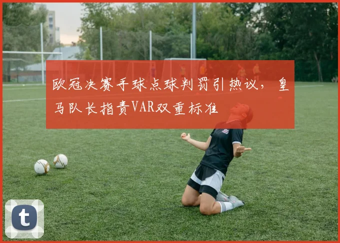 欧冠决赛手球点球判罚引热议，皇马队长指责VAR双重标准